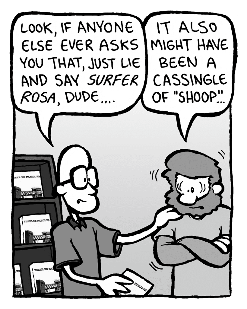BRETT: Look, if anyone else ever asks you that, just like and sat Surfer Rosa, dude....
GREG: It also might have been a cassingle of "Shoop"...