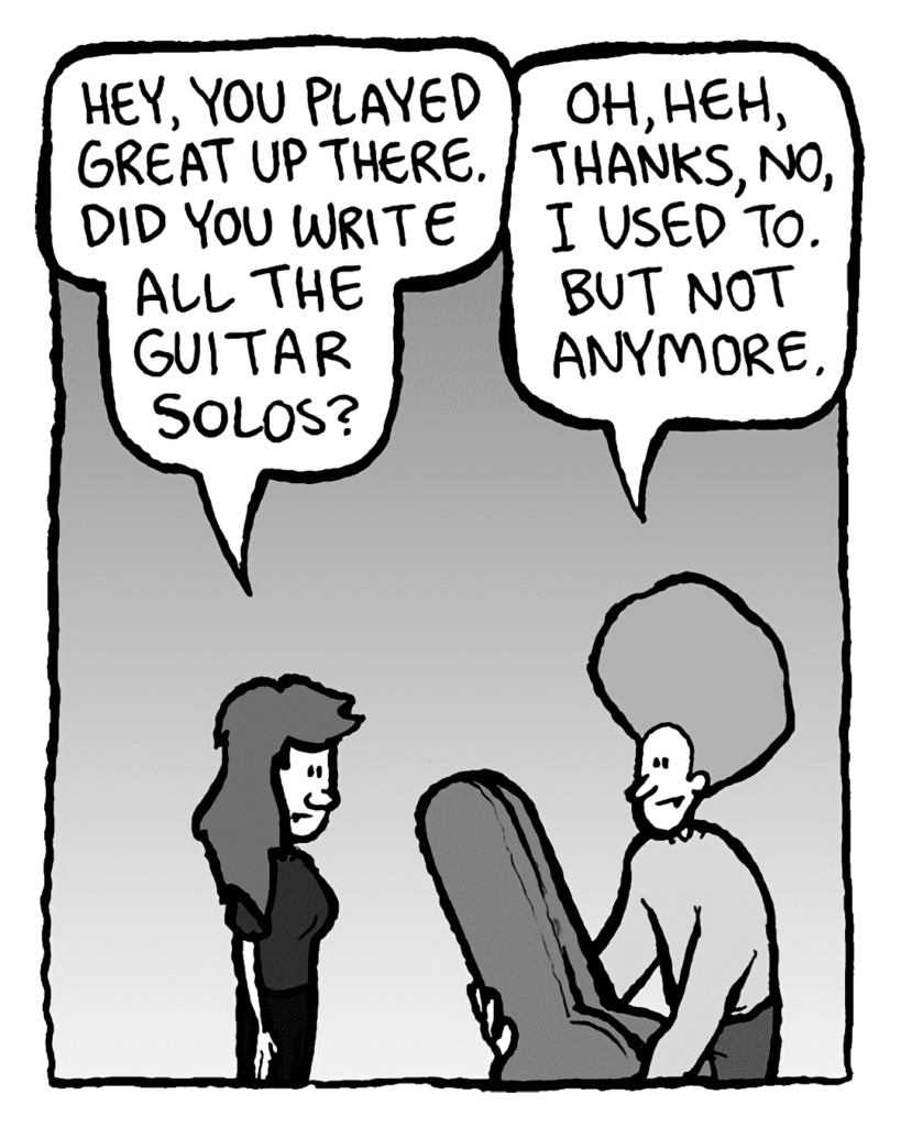 TRUDY: Hey, you played great up there. Did you write all the guitar solos.
DAN: Oh, heh, thanks, no, I used to. But not anymore.