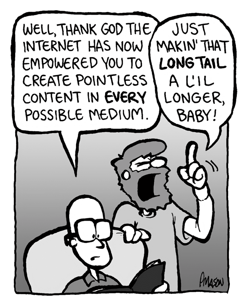 BRETT: Well, thank God the Internet has now empowered you to create pointless content in every possible medium.
GREG: Just makin' that long tail a l'il longer, baby!
