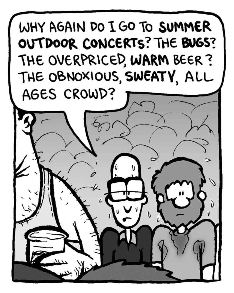 BRETT: Why again do I go to summer outdoor concerts? The bugs? The overpriced, warm beer? The obnoxious, sweaty, all ages crowd?