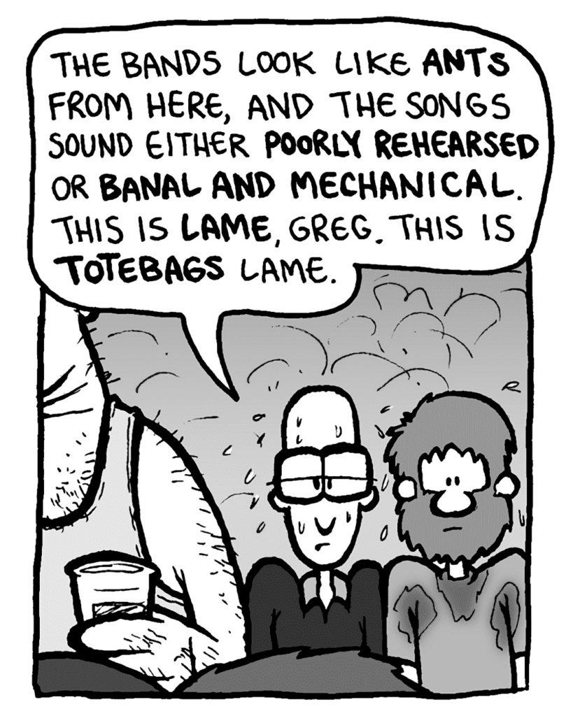 BRETT: The bands look like ants from here, and the songs sound either poorly rehearsed or banal and mechanical. This is lame, Greg. This is totebags lame.
