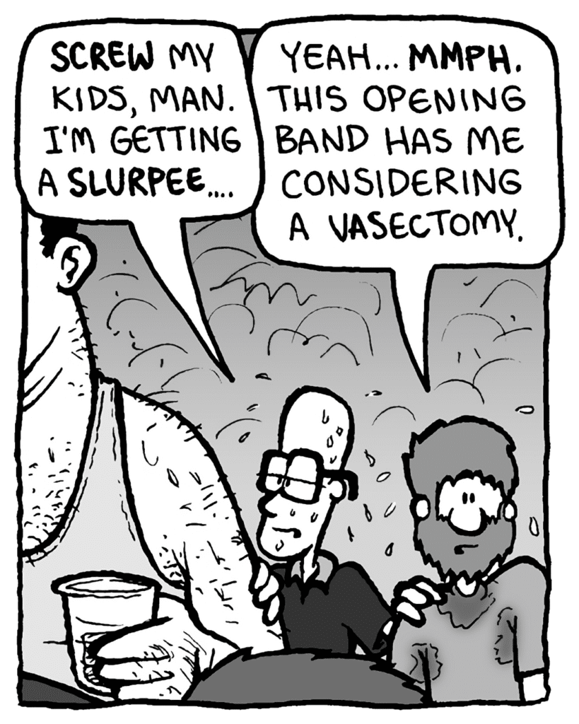 BRETT: Screw my kids, man. I'm getting a slurpee.
GREG: Yeah... mmph. This opening band has me considering a vasectomy.