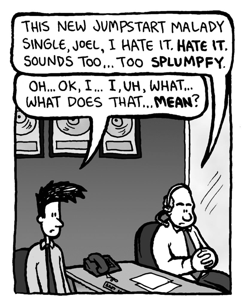 BART: This new Jumpstart Malady single, Joel, I hate it. HATE IT. Sounds too... too SPLUMPFY.
JOEL: Oh... OK, I... I, uh, what... what does that... MEAN?