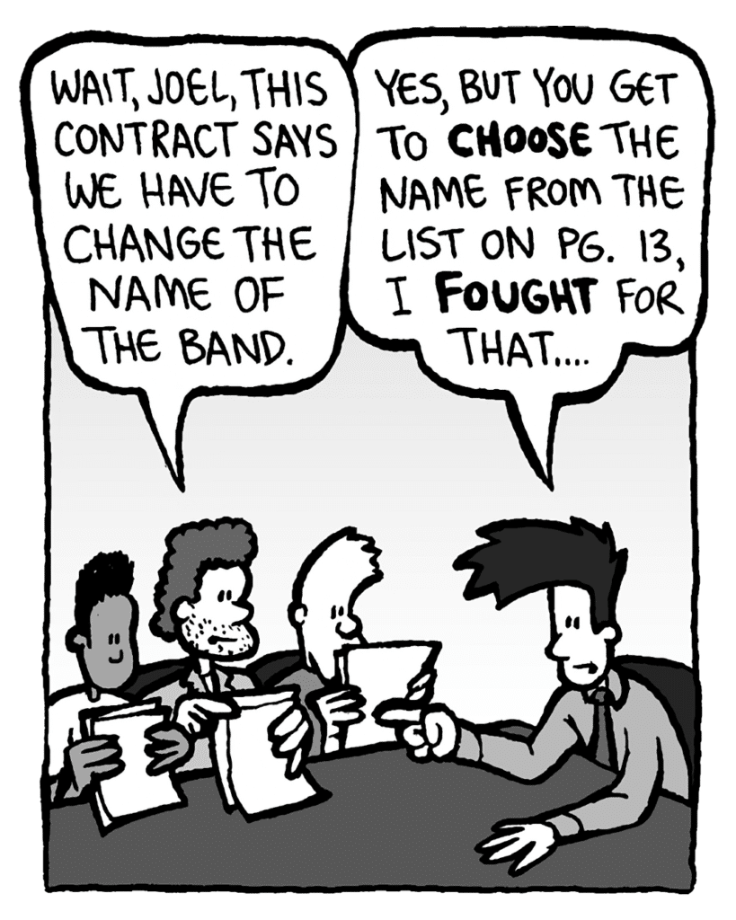 JANOS: Wait, Joel, this contract says we have to change the name of the band.
JOEL: Yes, but you get to choose the name from the list on pg. 13, I fought for that....