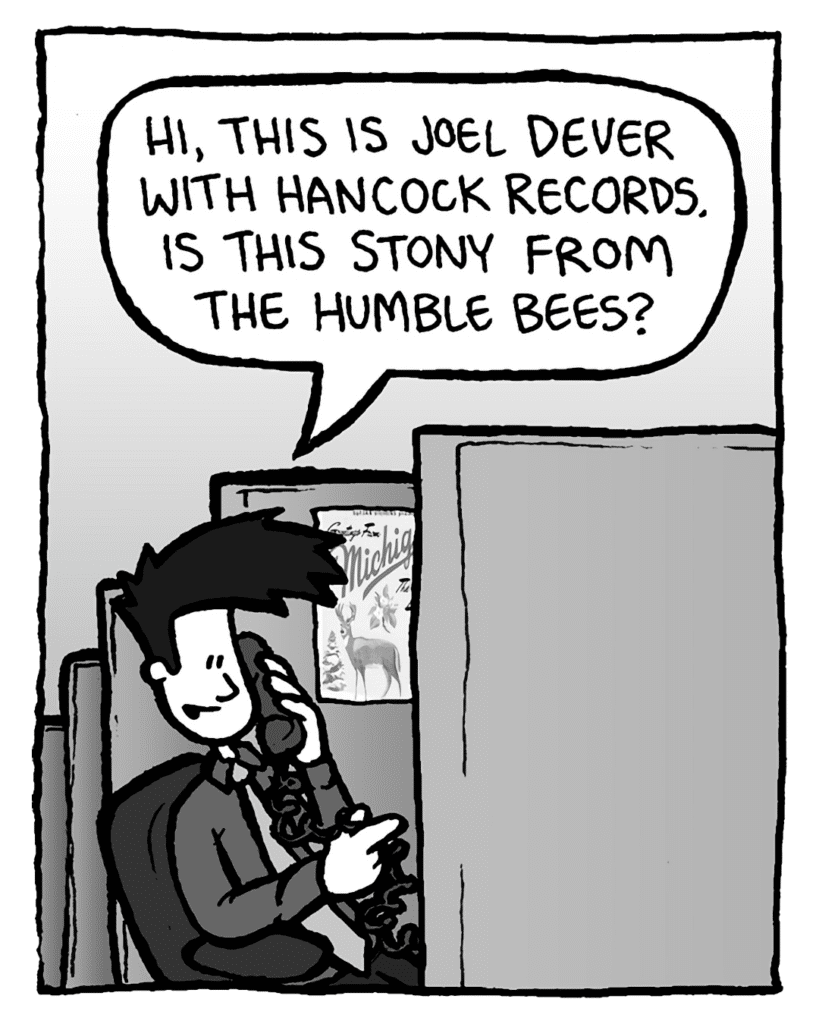 JOEL: Hi, this is Joel Dever with Hancock Records. Is this Stony from the Humble Bees?
STONY: (silent)