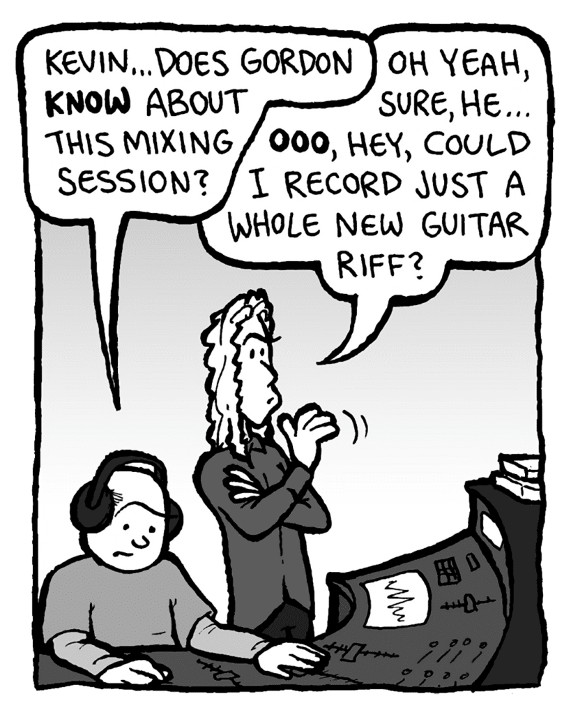 ROCCO: Kevin... does Gordon know about this mixing session?
KEVIN EDO: Oh yeah, sure, he... ooo, hey, could I record just a whole new guitar riff?