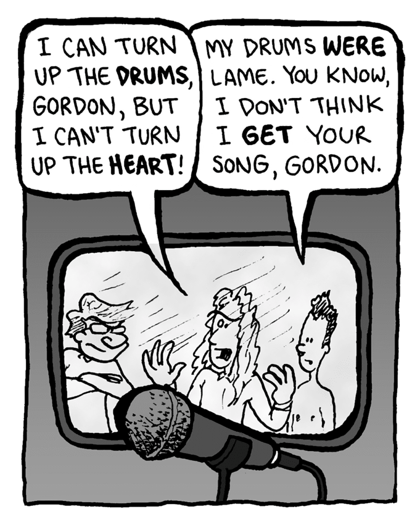 KEVIN EDO: I can turn up the drums, Gordon, but I can't turn up the heart!
PETER WELD: My drums were lame. You know, I don't think I get your song, Gordon.
