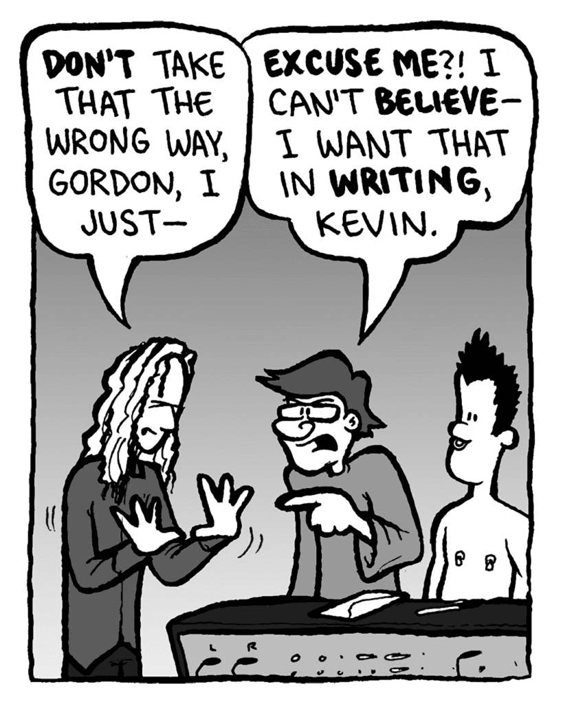 KEVIN EDO: Don't take that the wrong way, Gordon, I just--
GORDON CRANWICK: Excuse me?! I can't believe-- I want that in writing, Kevin.