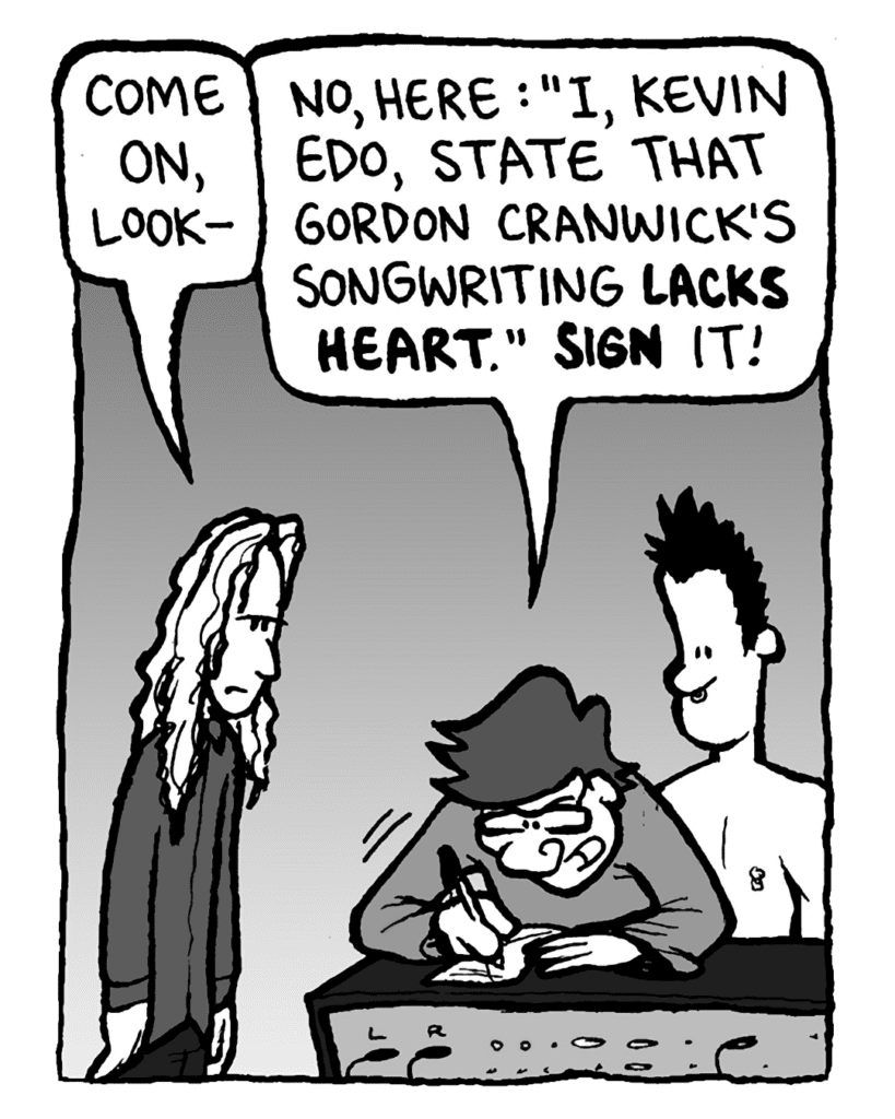 KEVIN EDO: Come on, look--
GORDON CRANWICK: No, here: "I, Kevin Edo, state that Gordon Cranwick's songwriting lacks heart." Sign it!