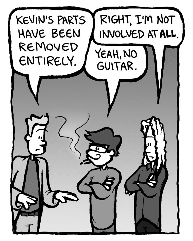 AGENT: Kevin's parts have been removed entirely.
KEVIN EDO: Right, I'm not involved at ALL.
GORDON CRANWICK: Yeah, NO guitar.