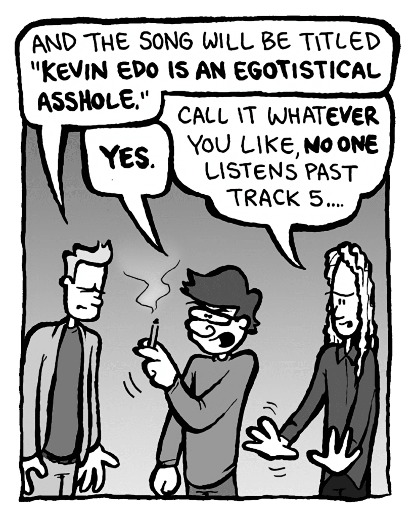 AGENT: And the song will be titled "Kevin Edo is an egotistical asshole".
GORDON CRANWICK: YES.
KEVIN EDO: Call it whatever you like, NO one listens past track 5....