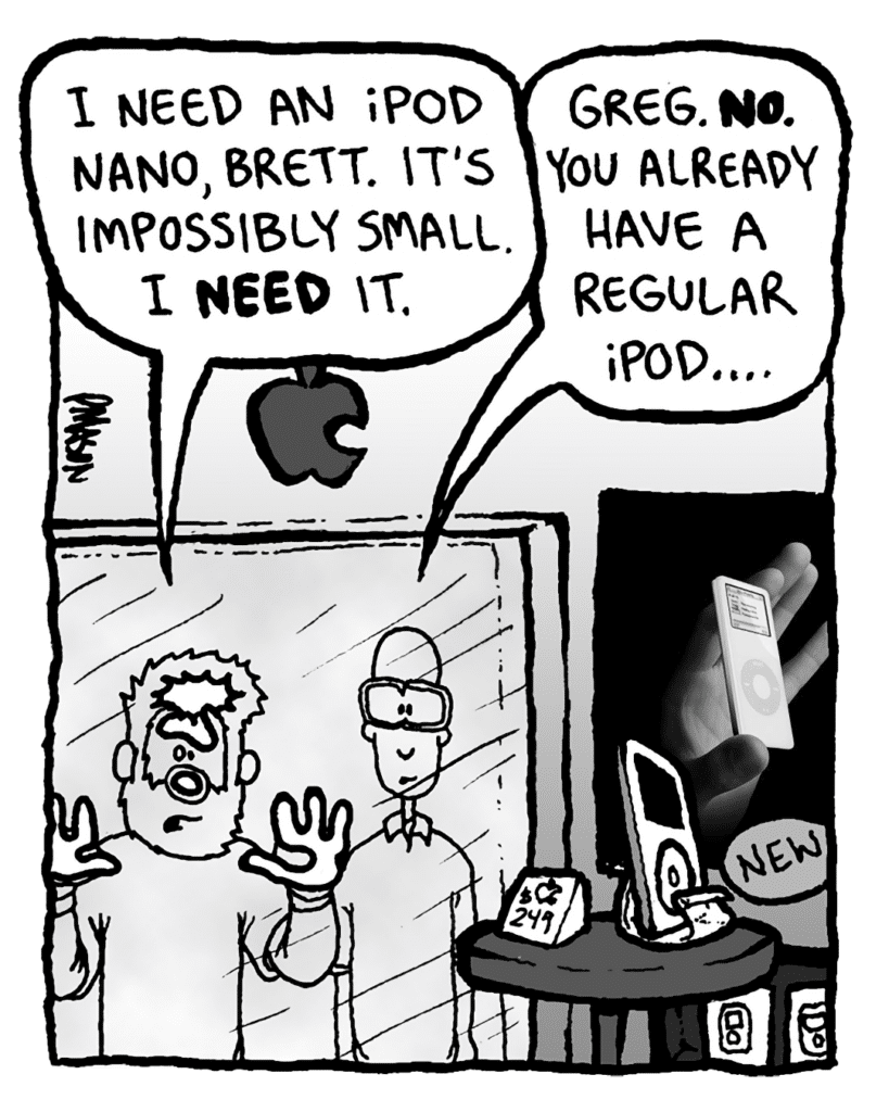 GREG: I need an iPod Nano, Brett. It's impossibly small. I NEED it.
BRETT: Greg. No. You already have a regular iPod....