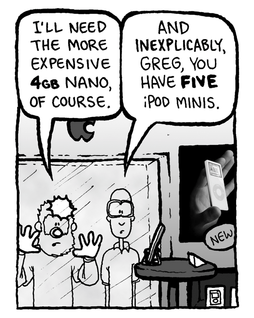 GREG: I'll need the more expensive 4GB Nano, of course.
BRETT: And inexplicably, Greg, you have FIVE iPod Minis.