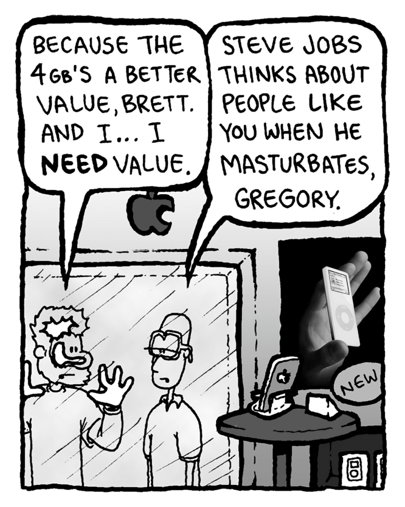 GREG: Because the 4GB's a better value, Brett. And I... I need value.
BRETT: Steve Jobs thinks about people like you when he masturbates, Greg.