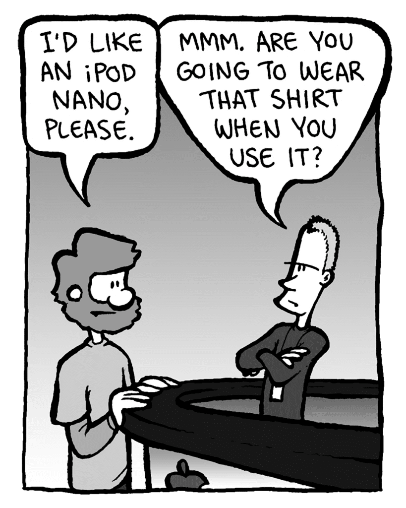 GREG: I'd like an iPod Nano, please.
APPLE STORE GUY: Mmm. Are you going to wear that shirt when you use it?