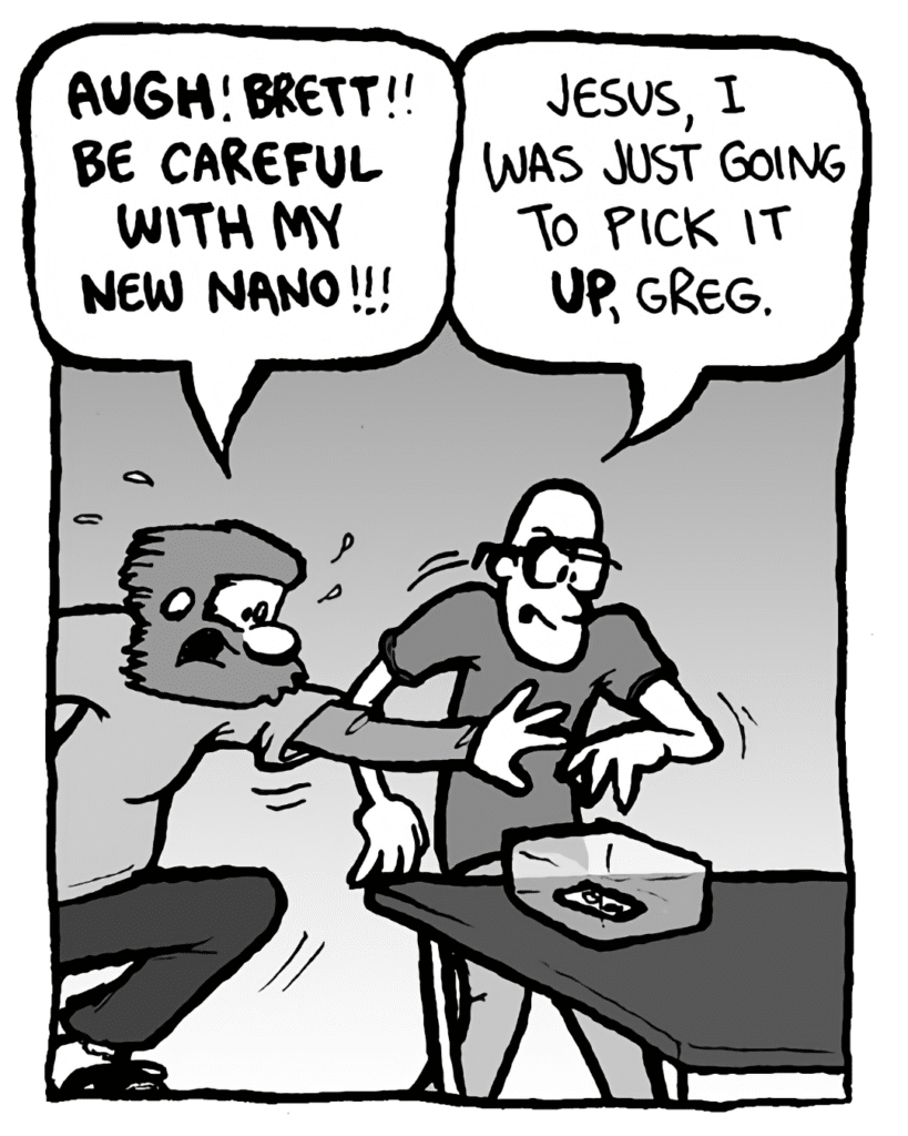GREG: AUGH! BRETT!! Be careful with my new Nano!!!
BRETT: Jesus, I was just going to pick it up, Greg!