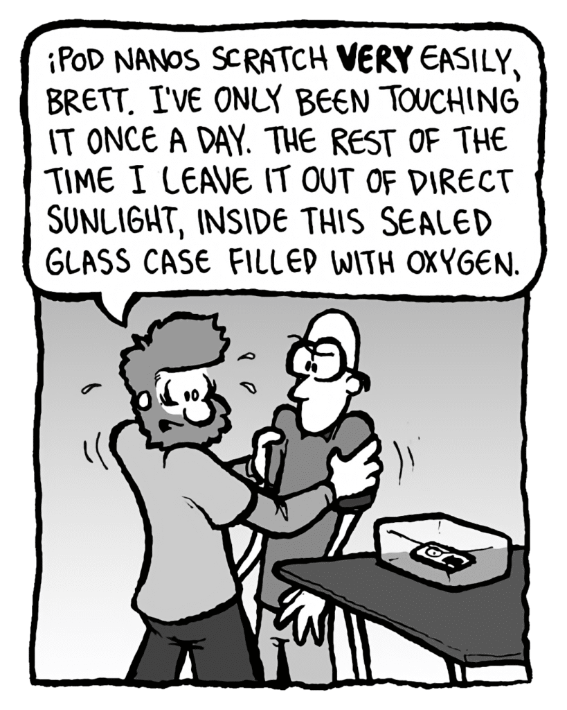 GREG: iPod Nanos scratch VERY easily, Brett. I've only been touching it once a day. The rest of the time I leave it out of direct sunlight, inside this sealed glass case filled with oxygen.