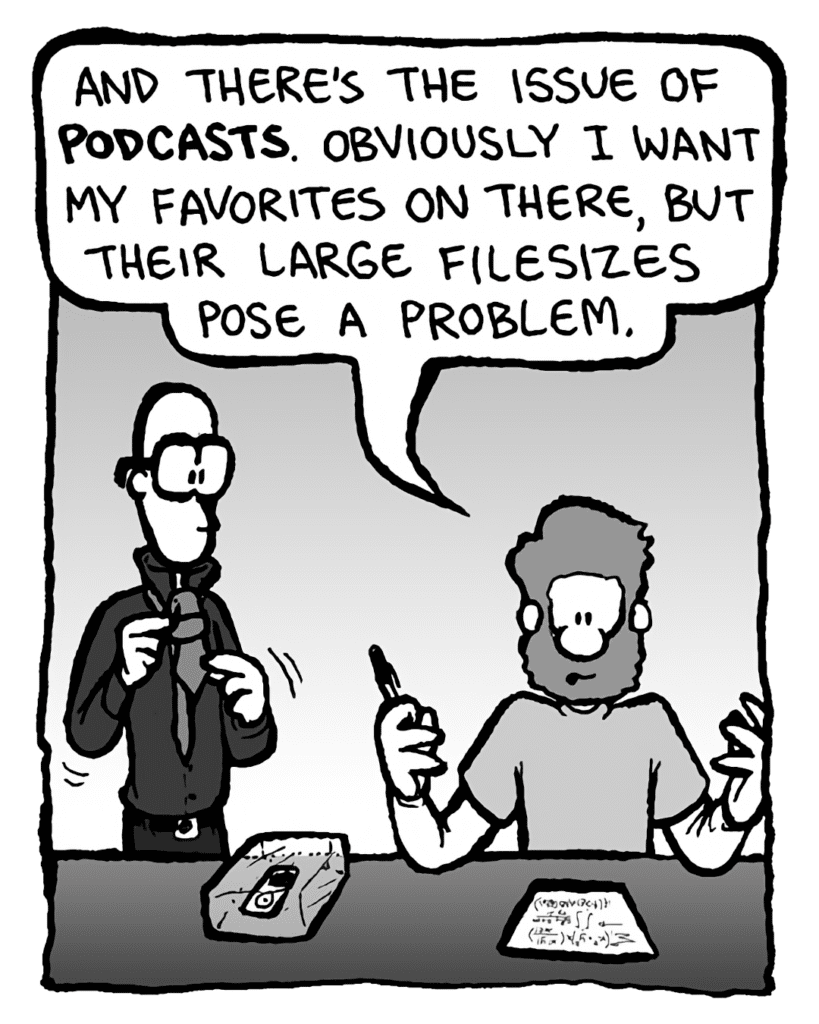 GREG: And there's the issue of podcasts. Obviously I want my favorites on there, but their large filesizes pose a problem.