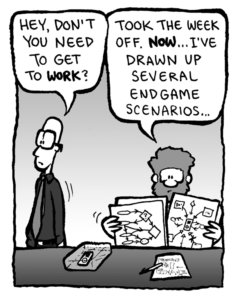 BRETT: Hey, don't you need to get to work?
GREG: Took the week off. NOW... I've drawn up several endgame scenarios....