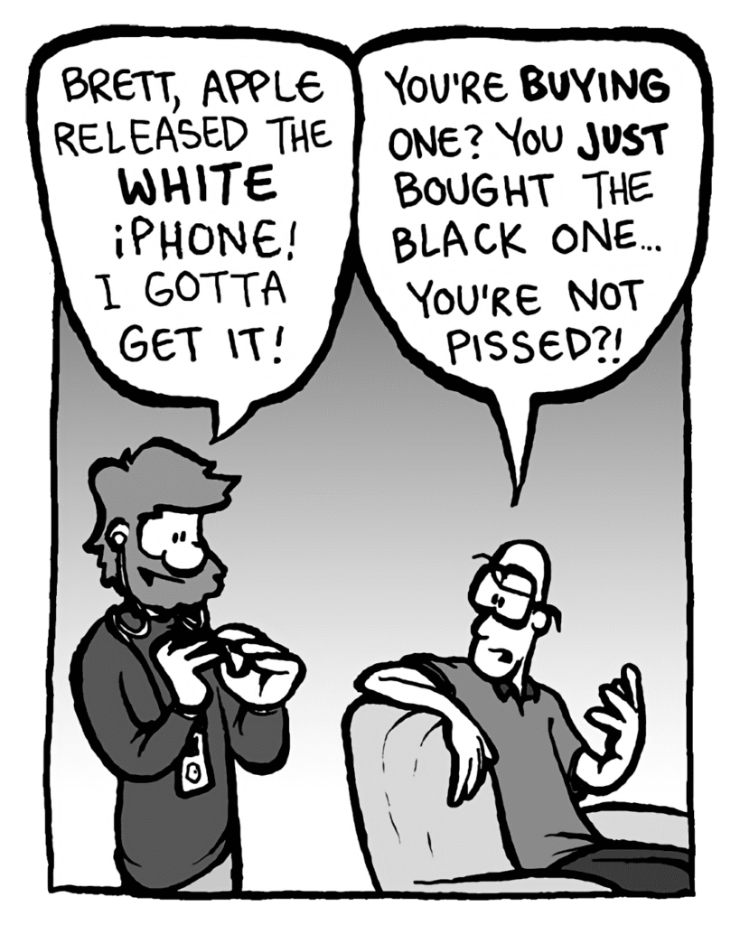 GREG: Brett, Apple announced the video iPod! Can't wait to get it!
BRETT: You're BUYING one? You just bought the Nano! You're not pissed off?!