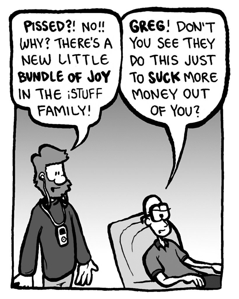 GREG: Pissed off? No! Why? There's a new little bundle of joy in the iPod family!
BRETT: Greg! Don't you see they do this just to suck more money out of you?