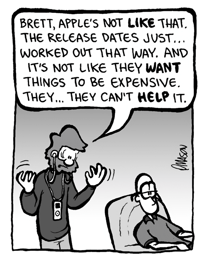 GREG: Brett, Apple's not like that. The release dates just... worked out that way. And it's not like they WANT things to be expensive. They... they can't help it.