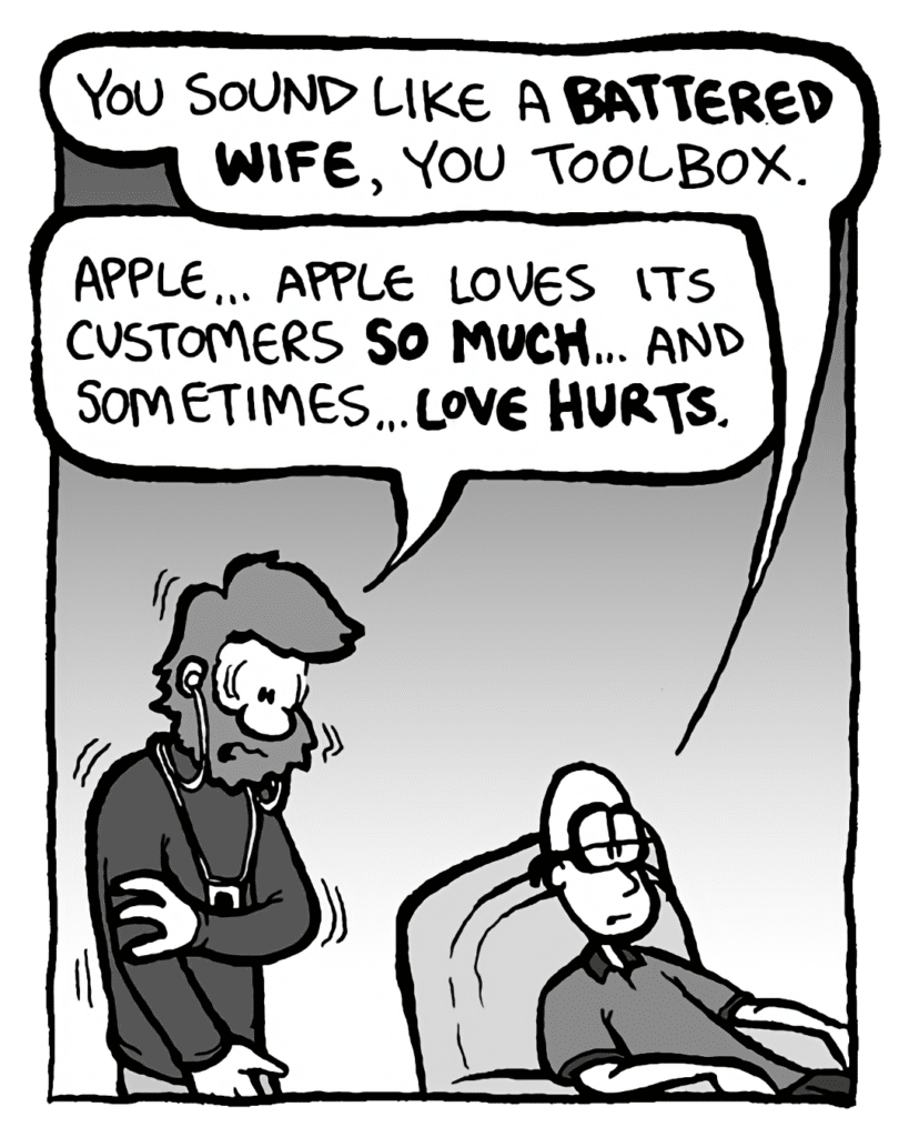 BRETT: You sound like a battered wife, you toolbox.
GREG: Apple... Apple loves its customers so much... and sometimes... love hurts.