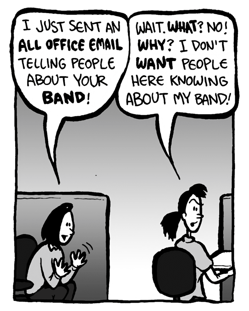 SARA: I just sent an all office email telling people about your band!
RONI: Wait. What? NO! Why? I don't want people here knowing about my band!