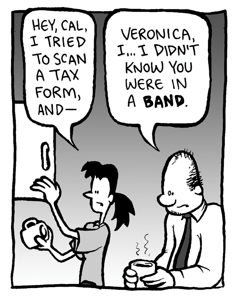 RONI: Hey, Cal, I tried to scan a tax form, and--
CAL: Veronica, I... I didn't know you were in a band.