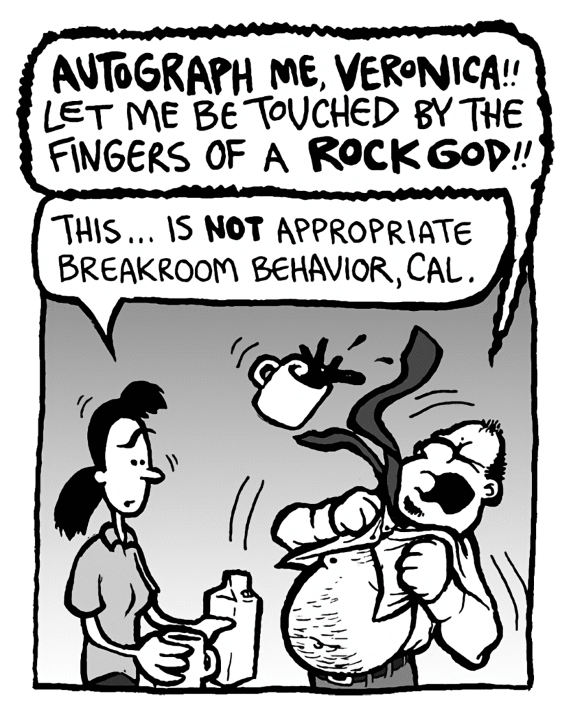 CAL: AUTOGRAPH ME, VERONICA!! LET ME BE TOUCHED BY THE HAND OF A ROCK GOD!!
RONI: Cal, this... this is not approriate breakroom behavior, man.
