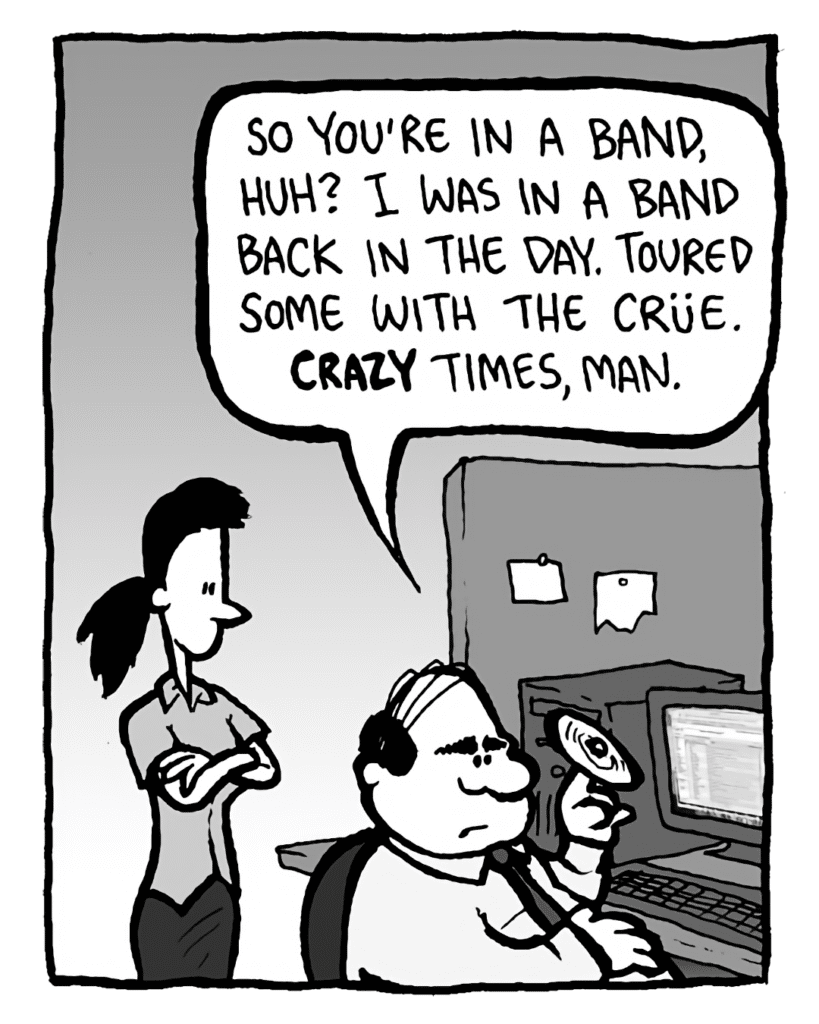 PAT: So you're in a band, huh? I was in a band back in the day. Toured some with the Crue. Crazy times, man.