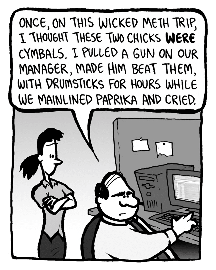 PAT: Once, on this wicked meth trip, I thought these two chicks WERE cymbals. I pulled a gun on our manager, made him beat them with drumsticks for hours while we mainlined paprika and cried.