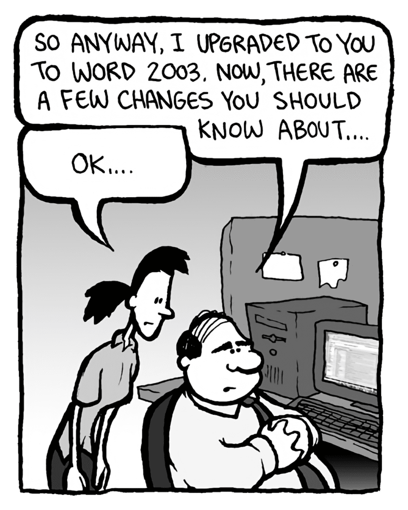 PAT: So anyway, I upgraded you to Word 2003. Now, there are a few changes you should know about....
RONI: OK....