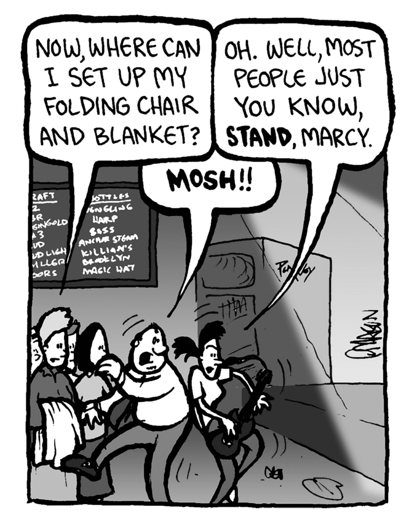 MARCY: Now where can I set up my folding chair and blanket?
RONI: Oh, well, most people just, you know, stand, Marcy.
CAL: MOSH!!