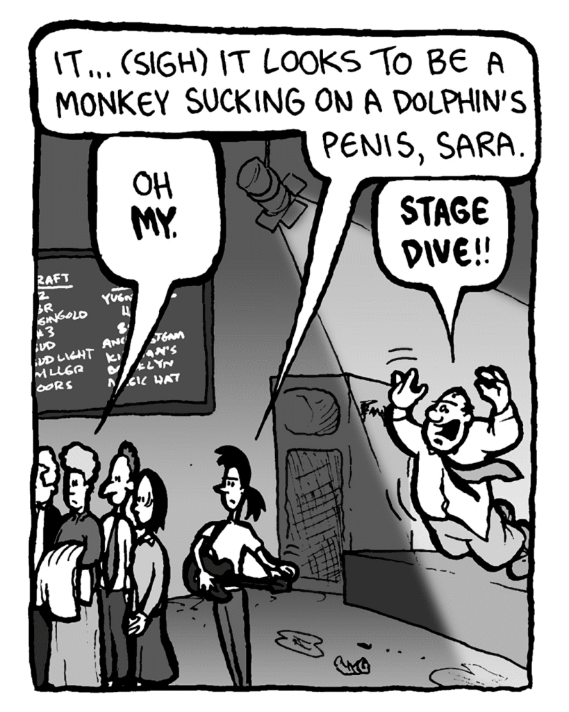RONI: It... (sigh) it looks to be a monkey sucking on a dolphin's penis, Sara.
MARCY: Oh my.
CAL: Stage dive!