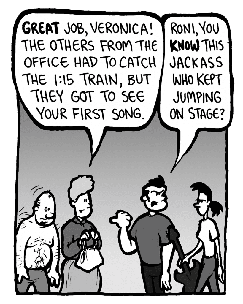 MARCY: Great job, Veronica! The others from the office had to catch the 1:15 train, but they got to see your first song.
JOHN: Roni, you KNOW this jackass who kept jumping on stage?