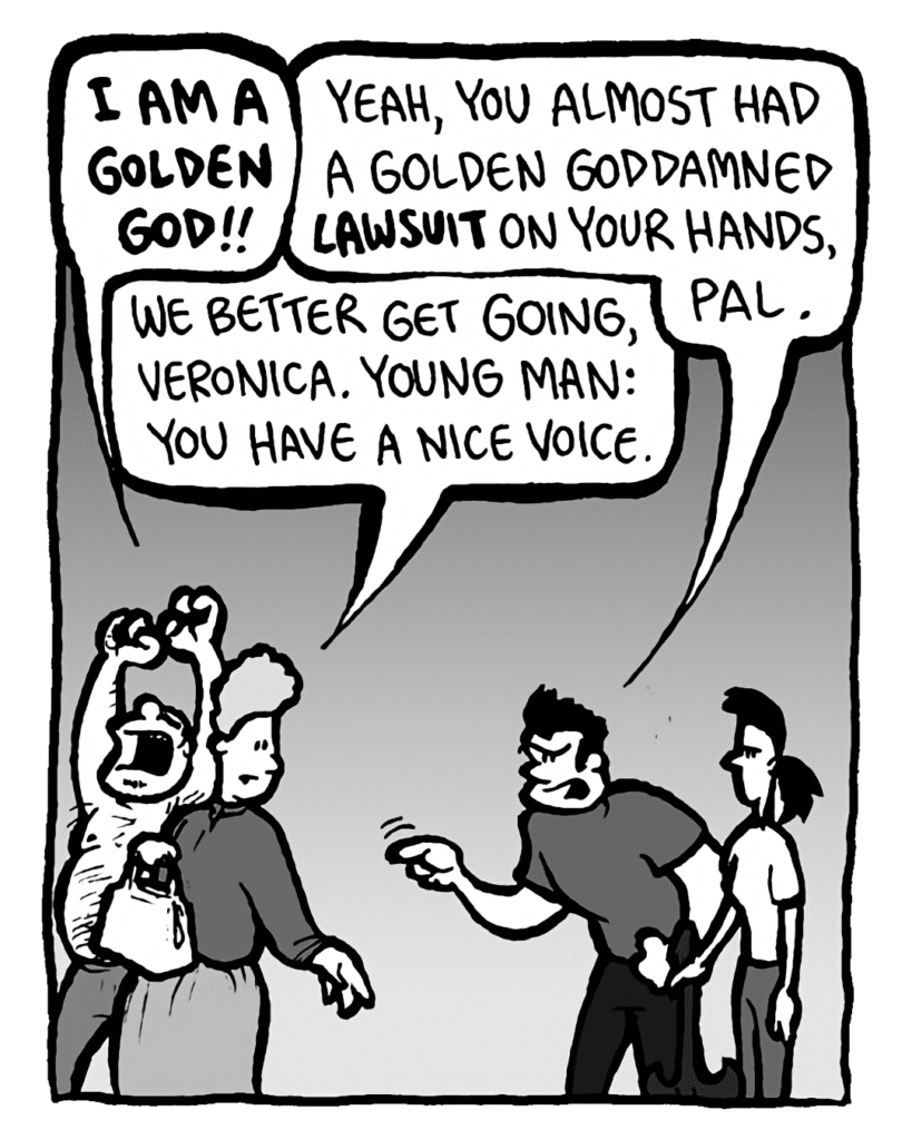 CAL: I am a golden god!!
JOHN: Yeah, you almost had a golden goddamned lawsuit on your hands, pal.
MARCY: We better get going, Veronica. Young man: you have a nice voice.