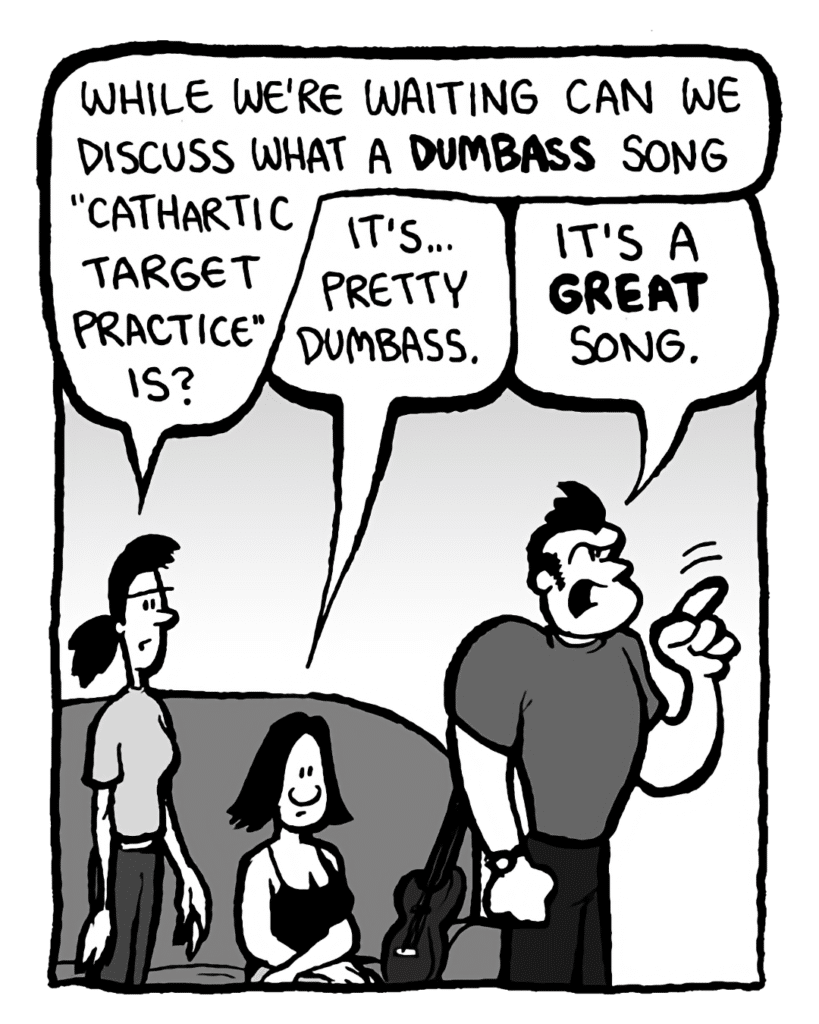 RONI: While we're waiting can we discuss what a dumbass song "Cathartic Target Practice" is?
CHRISTINA: It's... pretty dumbass.
JOHN: It's a GREAT song.