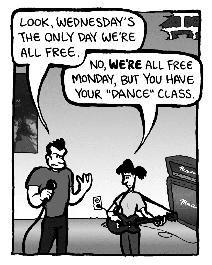 JOHN: Look, Wednesday's the ONLY day we're all free.
RONI: No, WE'RE all free Monday, but you have your "dance" class.