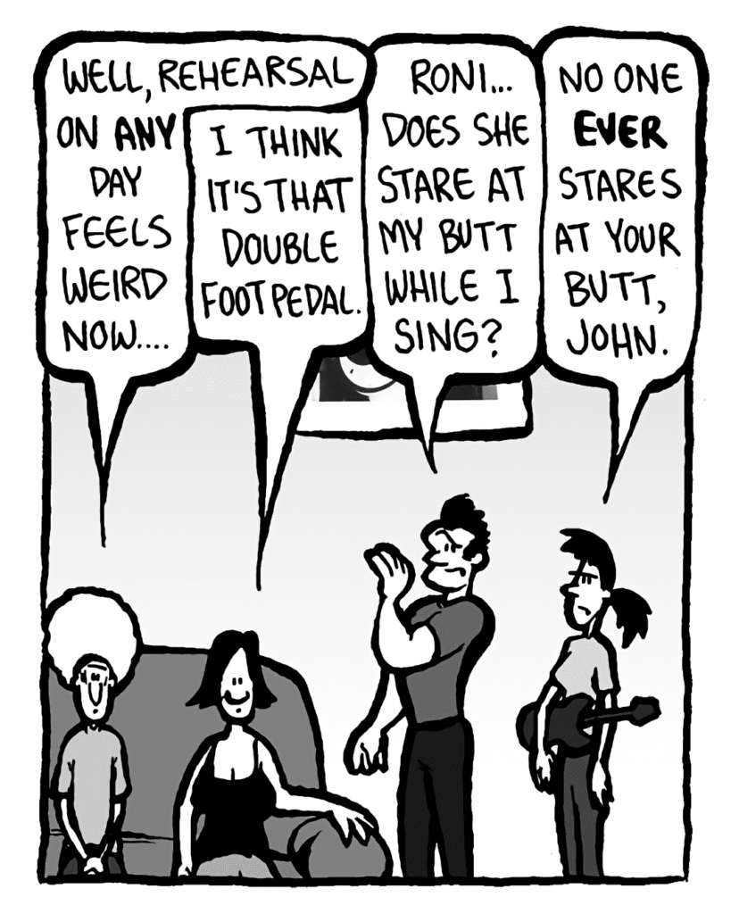 DAN: Well, rehearsal on any day feels weird now....
CHRISTINA: I think it's that double foot pedal.
JOHN: Roni.... Does she stare at my butt while I sing?
RONI: No one EVER stares at your butt, John.