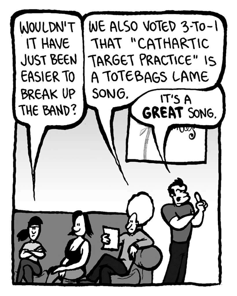 RONI: Wouldn't it have just been easier to break up the band?
DAN: We also voted 3-to-1 that "Cathartic Target Practice" is a totebags lame song.
JOHN: It's a GREAT song.