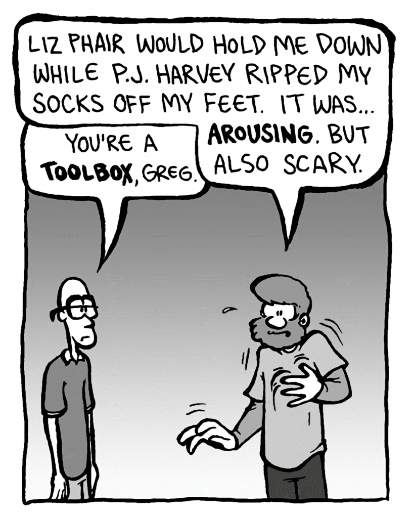 GREG: Liz Phair would hold me down while P.J. Harvey ripped my socks off my feet. It was... arousing. But also scary.
BRETT: You're a toolbox, Greg.