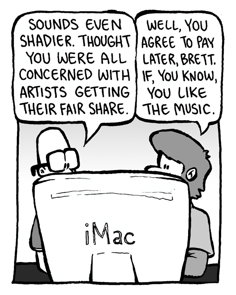BRETT: Sounds even shadier. Thought you were all concerned with artists getting their fair share.
GREG: Well, you agree to pay later, Brett. If, you know, you like the music.
