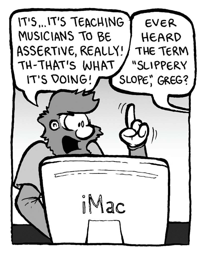 GREG: It's... it's teaching musicians to be assertive, really! Th-that's what it's doing!
BRETT: Ever heard the term "slippery slope", Greg?