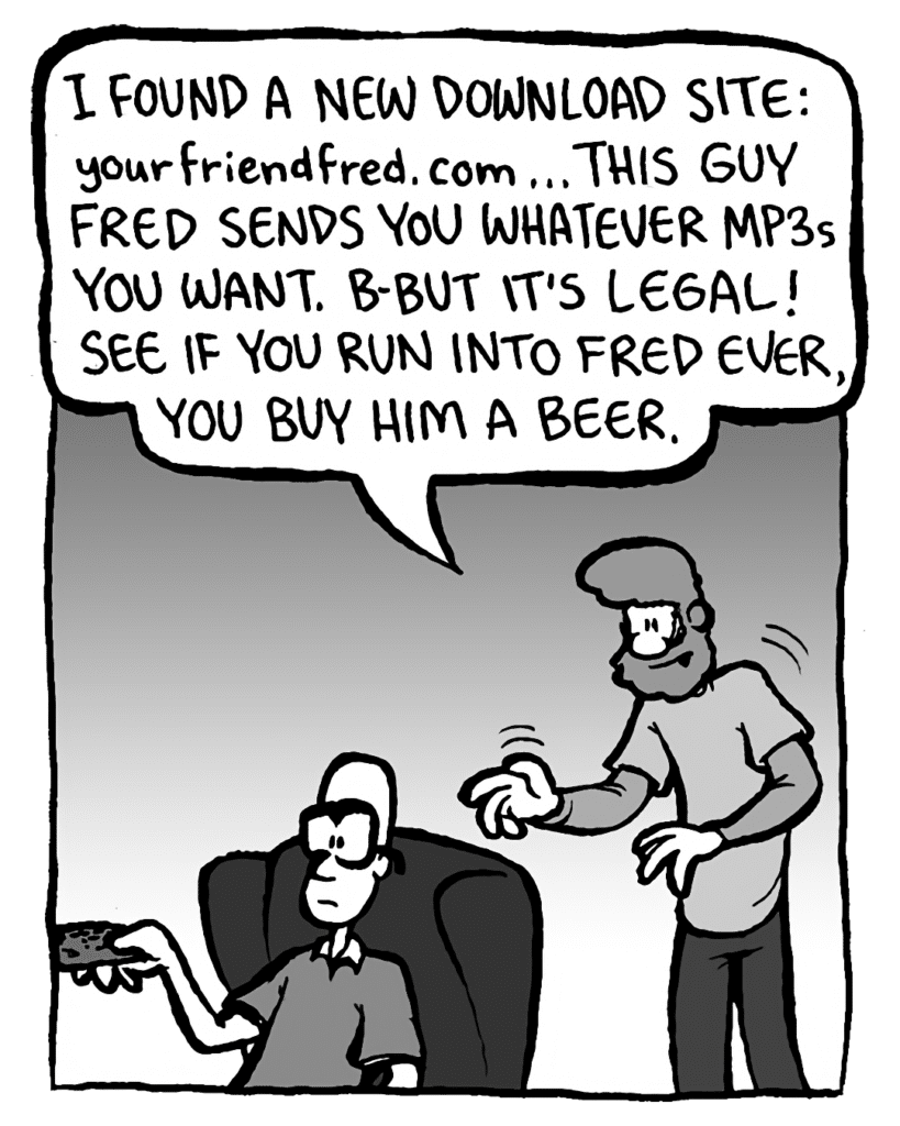 GREG: I found a new download site: YourFriendFred.com ... This guy Fred sends you whatever mp3s you want. B-but it's legal! See if you run into Fred ever, you buy him a beer.