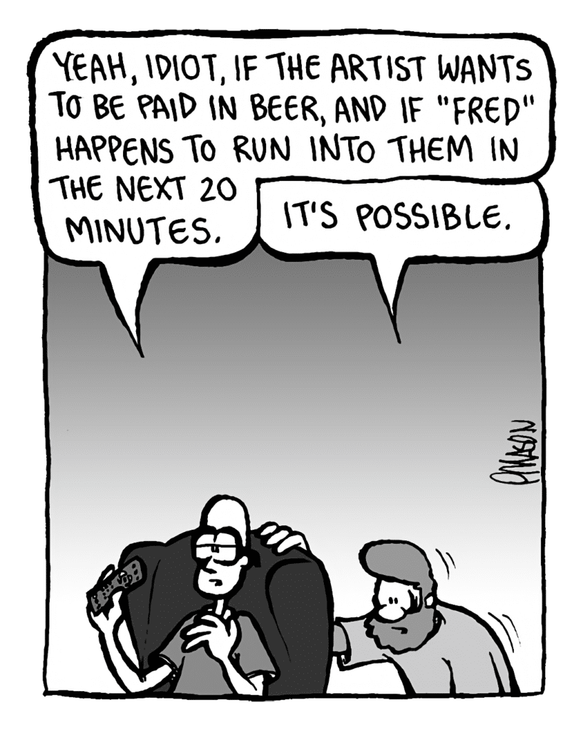 BRETT: Yeah, idiot, if the artist WANTS to be paid in beer, and if "Fred" HAPPENS to run into them in the next 20 minutes.
GREG: It's POSSIBLE.