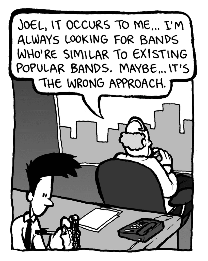 BART: Joel, it occurs to me... I'm always looking for bands who're similar to existing popular bands. Maybe... it's the
wrong approach.