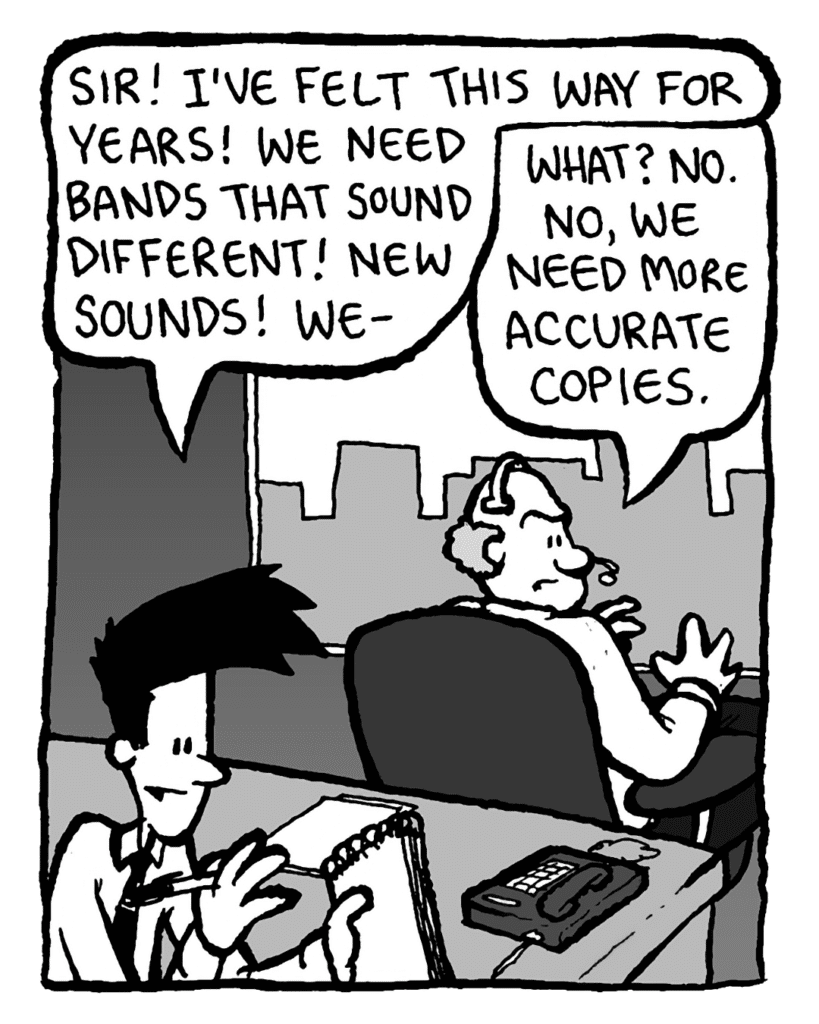 JOEL: Sir! I've felt this way for years! We need bands that sound
different! New sounds! We-
BART: What? No. No, what we need is more accurate copies.