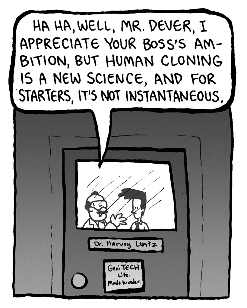 DR. CARY: Ha ha, well, Mr. Dever, I appreciate your boss's ambition, but human cloning is a new science, and for starters, it's not instantaneous.