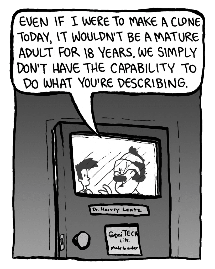 DR. CARY: Even if I were to make a clone today, it wouldn't be a mature adult for 18 years. We simply don't have the capability to do what you're describing.